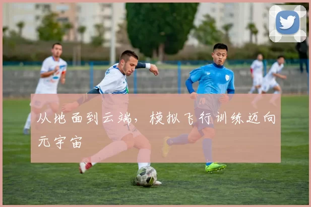 从地面到云端，模拟飞行训练迈向元宇宙