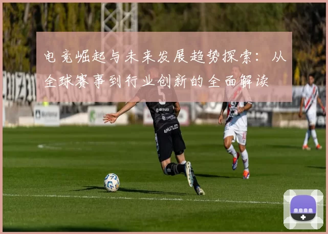 电竞崛起与未来发展趋势探索：从全球赛事到行业创新的全面解读