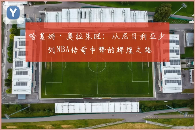 哈基姆·奥拉朱旺：从尼日利亚少年到NBA传奇中锋的辉煌之路