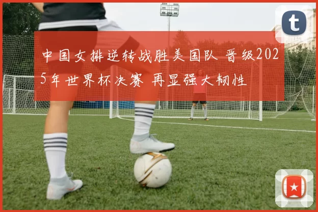 中国女排逆转战胜美国队 晋级2025年世界杯决赛 再显强大韧性