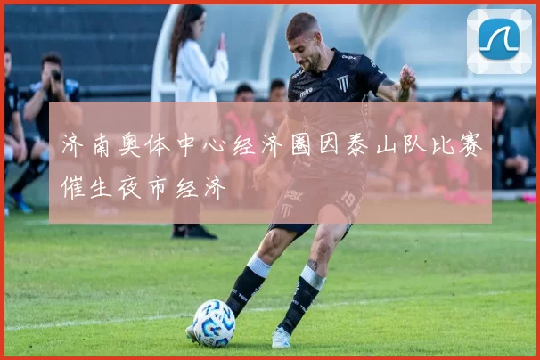 济南奥体中心经济圈因泰山队比赛催生夜市经济