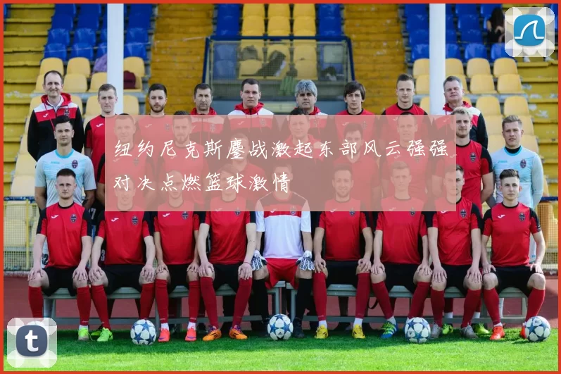 纽约尼克斯鏖战激起东部风云强强对决点燃篮球激情