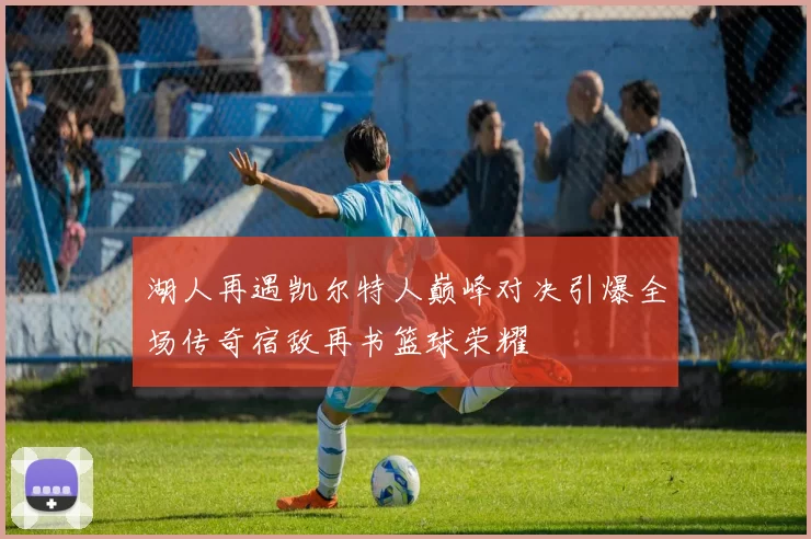 湖人再遇凯尔特人巅峰对决引爆全场传奇宿敌再书篮球荣耀