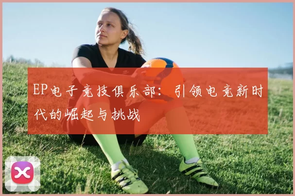 EP电子竞技俱乐部：引领电竞新时代的崛起与挑战