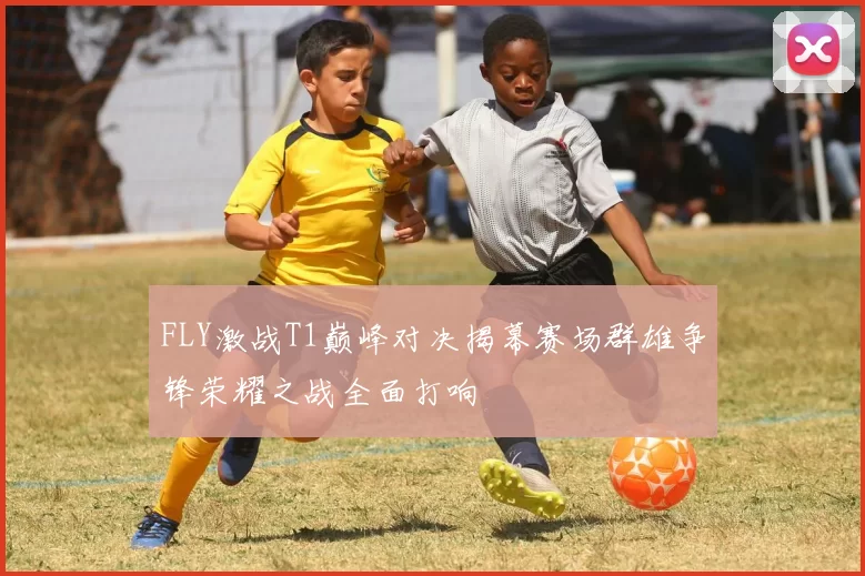 FLY激战T1巅峰对决揭幕赛场群雄争锋荣耀之战全面打响