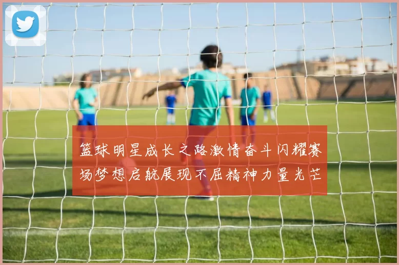 篮球明星成长之路激情奋斗闪耀赛场梦想启航展现不屈精神力量光芒