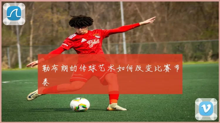 勒布朗的传球艺术如何改变比赛节奏