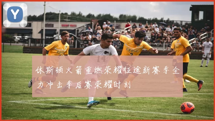 休斯顿火箭重燃荣耀征途新赛季全力冲击季后赛荣耀时刻