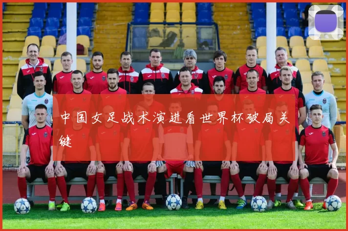 中国女足战术演进看世界杯破局关键