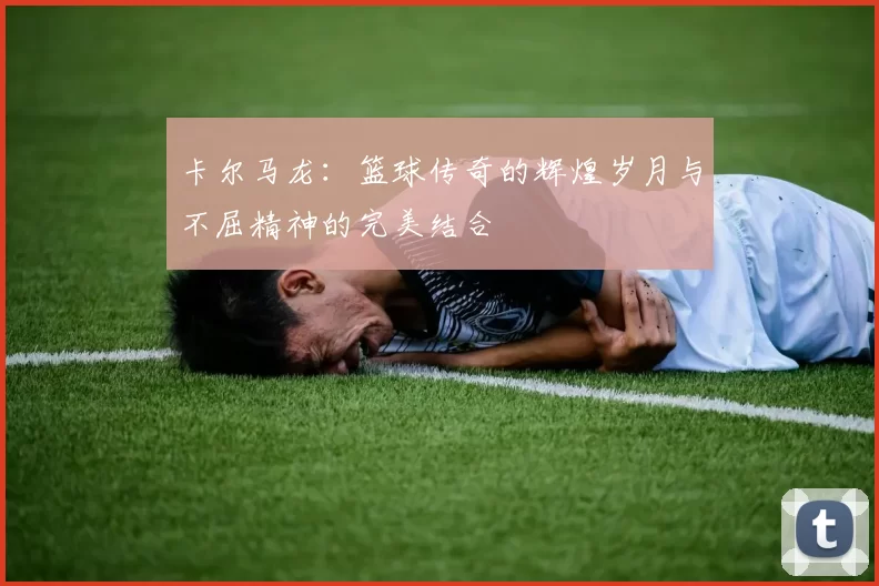 卡尔马龙：篮球传奇的辉煌岁月与不屈精神的完美结合