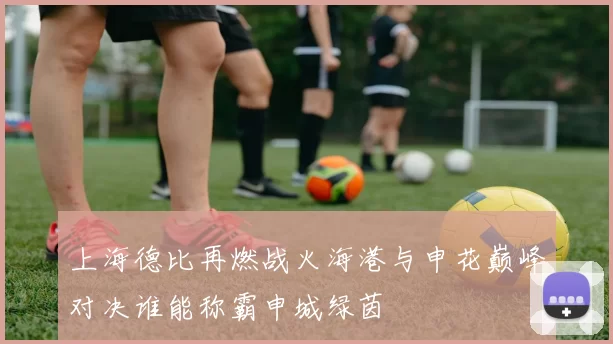 上海德比再燃战火海港与申花巅峰对决谁能称霸申城绿茵