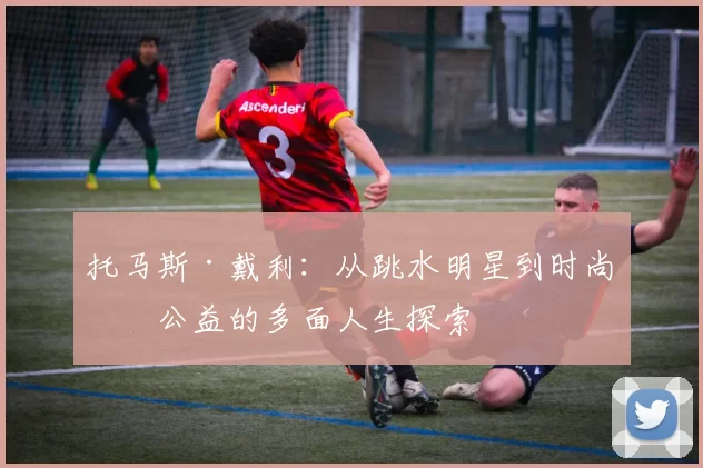 托马斯·戴利：从跳水明星到时尚与公益的多面人生探索