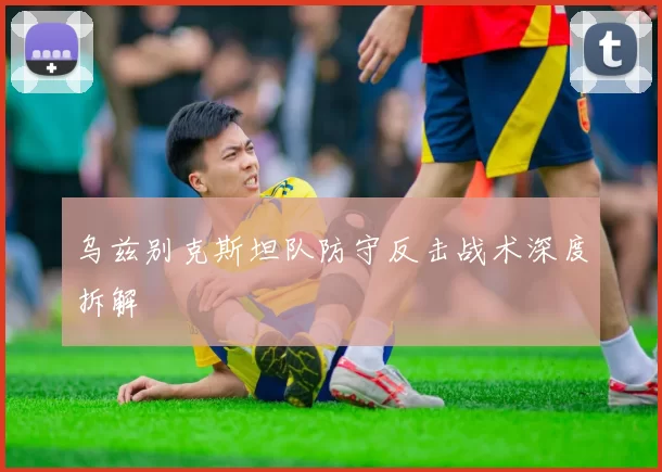 乌兹别克斯坦队防守反击战术深度拆解
