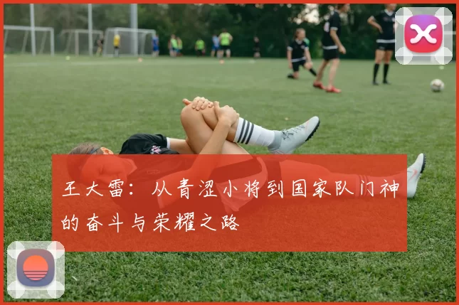 王大雷：从青涩小将到国家队门神的奋斗与荣耀之路