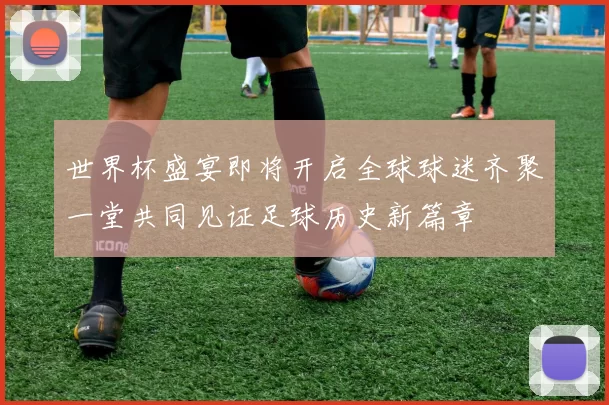 世界杯盛宴即将开启全球球迷齐聚一堂共同见证足球历史新篇章