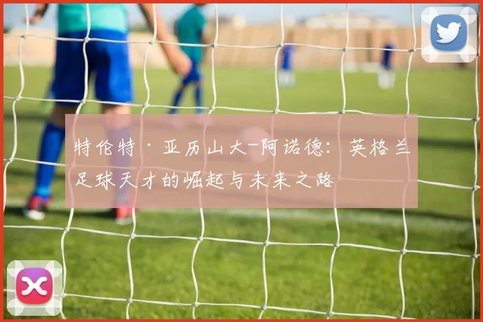特伦特·亚历山大-阿诺德：英格兰足球天才的崛起与未来之路