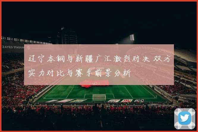 辽宁本钢与新疆广汇激烈对决 双方实力对比与赛季前景分析